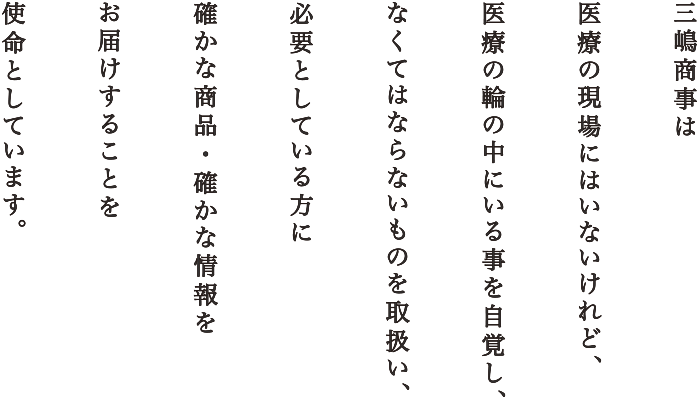 三嶋商事は医療の現場にはいないけれど、医療の輪の中にいる事を自覚し、なくてはならないものを取扱い、必要としている方に確かな商品・確かな情報をお届けすることを使命としています。